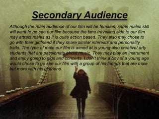 Secondary Audience
Although the main audience of our film will be females, some males still
will want to go see our film because the time travelling side to our film
may attract males as it is quite action based. They also may chose to
go with their girlfriend if they share similar interests and personality
traits. The type of male our film is aimed at is young also creative/ arty
students that are passionate about music. They may play an instrument
and enjoy going to gigs and concerts. I don’t think a boy of a young age
would chose to go see our film with a group of his friends that are male
but more with his girlfriend.
 