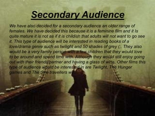 Secondary Audience
We have also decided for a secondary audience an older range of
females. We have decided this because it is a feminine film and it Is
quite mature it is not as if it is childish that adults will not want to go see
it. This type of audience will be interested in reading books of a
love/drama genre such as twilight and 50 shades of grey (;. They also
would be a very family person with a few children that they would love
to be around and spend time with. Although they would still enjoy going
out with their friends/partner and having a glass of wine. Other films this
type of audience would be interested in are Twilight, The Hunger
games and The time travellers wife.
 