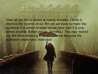 Over all are film is aimed at mainly females. I think to
improve the income of our film we will have to make the
audience it is aimed at wider as we have said it is only
aimed at white British people (females.) This may restrict
our film from receiving a decent income because the
audience seems very restricted.
 