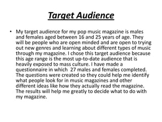 Target Audience
• My target audience for my pop music magazine is males
and females aged between 16 and 25 years of age. T...