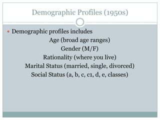 Demographic Profiles (1950s)
 Demographic profiles includes

Age (broad age ranges)
Gender (M/F)
Rationality (where you live)
Marital Status (married, single, divorced)
Social Status (a, b, c, c1, d, e, classes)

 