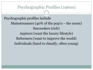 Psychographic Profiles (1960s)
Psychographic profiles include
Mainstreamers (40% of the pop’n – the norm)
Succeeders (rich)
Aspirers (want the luxury lifestyle)
Reformers (want to improve the world)
Individuals (hard to classify, often young)

 