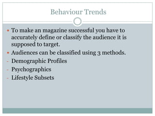 Behaviour Trends
 To make an magazine successful you have to


-

-

accurately define or classify the audience it is
supposed to target.
Audiences can be classified using 3 methods.
Demographic Profiles
Psychographics
Lifestyle Subsets

 