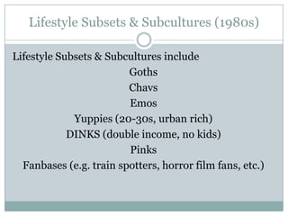 Lifestyle Subsets & Subcultures (1980s)
Lifestyle Subsets & Subcultures include
Goths
Chavs
Emos
Yuppies (20-30s, urban rich)
DINKS (double income, no kids)
Pinks
Fanbases (e.g. train spotters, horror film fans, etc.)

 