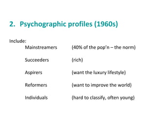 2. Psychographic profiles (1960s) 
Include: 
Mainstreamers (40% of the pop’n – the norm) 
Succeeders (rich) 
Aspirers (want the luxury lifestyle) 
Reformers (want to improve the world) 
Individuals (hard to classify, often young) 
 