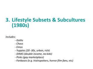 3. Lifestyle Subsets & Subcultures 
(1980s) 
Includes: 
- Goths 
- Chavs 
- Emos 
- Yuppies (20 -30s, urban, rich) 
- DINKS (double income, no kids) 
- Pinks (gay marketplace) 
- Fanbases (e.g. trainspotters, horror film fans, etc) 
