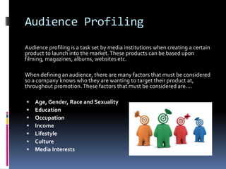 Audience Profiling
Audience profiling is a task set by media institutions when creating a certain
product to launch into the market.These products can be based upon
filming, magazines, albums, websites etc.
When defining an audience, there are many factors that must be considered
so a company knows who they are wanting to target their product at,
throughout promotion.These factors that must be considered are….
 Age, Gender, Race and Sexuality
 Education
 Occupation
 Income
 Lifestyle
 Culture
 Media Interests
 
