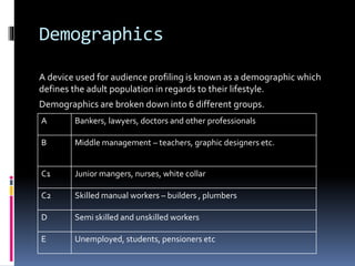 Demographics
A device used for audience profiling is known as a demographic which
defines the adult population in regards to their lifestyle.
Demographics are broken down into 6 different groups.
A Bankers, lawyers, doctors and other professionals
B Middle management – teachers, graphic designers etc.
C1 Junior mangers, nurses, white collar
C2 Skilled manual workers – builders , plumbers
D Semi skilled and unskilled workers
E Unemployed, students, pensioners etc
 