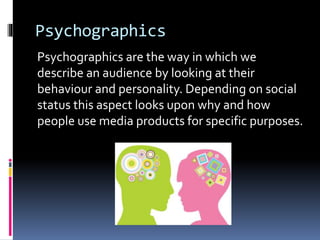 Psychographics
Psychographics are the way in which we
describe an audience by looking at their
behaviour and personality. Depending on social
status this aspect looks upon why and how
people use media products for specific purposes.
 