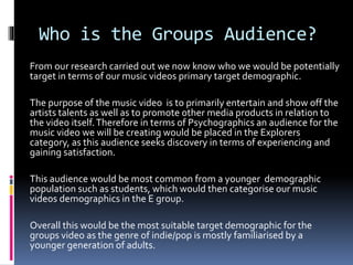 Who is the Groups Audience?
From our research carried out we now know who we would be potentially
target in terms of our music videos primary target demographic.
The purpose of the music video is to primarily entertain and show off the
artists talents as well as to promote other media products in relation to
the video itself.Therefore in terms of Psychographics an audience for the
music video we will be creating would be placed in the Explorers
category, as this audience seeks discovery in terms of experiencing and
gaining satisfaction.
This audience would be most common from a younger demographic
population such as students, which would then categorise our music
videos demographics in the E group.
Overall this would be the most suitable target demographic for the
groups video as the genre of indie/pop is mostly familiarised by a
younger generation of adults.
 