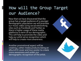 How will the Group Target
our Audience?
Now that we have discovered that the
group has a target audience of a younger
demographic population we will promote
our music video using social networking
sites such as Facebook andTwitter as
there is higher usage of these media
platforms in term of our demographic.
This will help to promote the video and
help our artist serve recognition which
will help to create more awareness.
Another promotional aspect will be
creating 2 other media products being an
album/CD cover and tour poster to create
more awareness and widen our
demographic recognition of the artist.
 