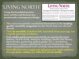  They have successfully established themselves as the leading
quality monthly magazine for the North East over the last
decade.
 Their bi-monthly Yorkshire title, launched three years ago, has
a rapidly growing circulation.
 Print niche publications each month on a particular topic:
fashion, food & drink, interiors, weddings, health and beauty,
short breaks, gardening, gallery guides (etc.), permitting
advertisers a unique opportunity to locate themselves within
must-read publications with carefully researched editorial.
 Most effective way to reach and influence your target audience
through print, online and effective social media.
Living North publish positive
news, articles and features in a
prominently contemporary design.
 