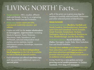  Target market: ABC1, 25 plus, affluent
male and female, living in, or originating
from, the North East and Yorkshire.
 Print run: 15,500 copies per title,
anticipated readership 100,000+ per
edition.
 Copies are sold via the major wholesalers
to newsagents, supermarkets including
Marks & Spencer, Tesco, Waitrose,
Morrisons, Asda, Sainsbury’s, and
WHSmith, selected independent retail
outlets, service stations, tourist
information centres, farmshops, museums
and galleries.
 Living North is the first independent
local magazine in the UK to be available
for sale at Marks & Spencer outlets.
 Each advertiser are offered one free copy
and may purchase additional copies at a
special price.
 20% of the print run is given away free for
reading in carefully selected hotels, businesses
and other selected points of distribution.
 Areas Covered:
- North East Edition: Borders, Carlisle and
North Cumbria, Northumberland, Newcastle
upon Tyne and Gateshead, North Tyneside,
South Tyneside, Sunderland, Durham,
Darlington, Redcar & Cleveland, Stockton on
Tees, Middlesbrough, and the Tees Valley.
- Yorkshire Edition: North Yorkshire, the
Dales, Harrogate, Leeds, York, West Yorkshire,
East and South Yorkshire.
 Through their website and e-letter they offer
their subscribers and VIPs special offers and
give their advertisers privileged access to
promote selected goods, services and events to
an audience of over 40,000.
 Living North has a very active and ever
growing social media presence via Twitter,
Facebook, their blog and Instagram.
 