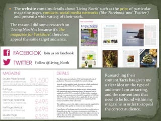  The website contains details about ‘Living North’ such as the price of particular
magazine pages, contacts, social media networks (like ‘Facebook’ and ‘Twitter’)
and present a wide variety of their work.
The reason I did some research on
‘Living North’ is because it’s ‘the
magazine for Yorkshire’, therefore,
appeal the same target audience.
Researching their
content/facts has given me
a clear idea on the type of
audience I am attracting,
and the conventions that
need to be found within my
magazine in order to appeal
the correct audience.
 