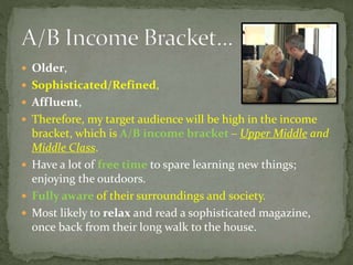  Older,
 Sophisticated/Refined,
 Affluent,
 Therefore, my target audience will be high in the income
bracket, which is A/B income bracket – Upper Middle and
Middle Class.
 Have a lot of free time to spare learning new things;
enjoying the outdoors.
 Fully aware of their surroundings and society.
 Most likely to relax and read a sophisticated magazine,
once back from their long walk to the house.
 