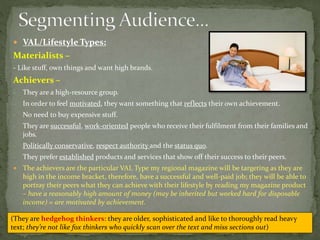  VAL/Lifestyle Types:
Materialists –
- Like stuff, own things and want high brands.
Achievers –
- They are a high-resource group.
- In order to feel motivated, they want something that reflects their own achievement.
- No need to buy expensive stuff.
- They are successful, work-oriented people who receive their fulfilment from their families and
jobs.
- Politically conservative, respect authority and the status quo.
- They prefer established products and services that show off their success to their peers.
 The achievers are the particular VAL Type my regional magazine will be targeting as they are
high in the income bracket, therefore, have a successful and well-paid job; they will be able to
portray their peers what they can achieve with their lifestyle by reading my magazine product
– have a reasonably high amount of money (may be inherited but worked hard for disposable
income) = are motivated by achievement.
(They are hedgehog thinkers: they are older, sophisticated and like to thoroughly read heavy
text; they’re not like fox thinkers who quickly scan over the text and miss sections out)
 