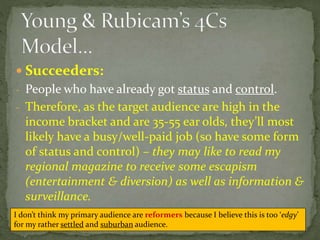  Succeeders:
- People who have already got status and control.
- Therefore, as the target audience are high in the
income bracket and are 35-55 ear olds, they’ll most
likely have a busy/well-paid job (so have some form
of status and control) – they may like to read my
regional magazine to receive some escapism
(entertainment & diversion) as well as information &
surveillance.
I don’t think my primary audience are reformers because I believe this is too ‘edgy’
for my rather settled and suburban audience.
 