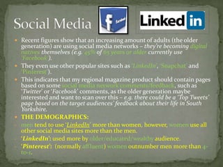  Recent figures show that an increasing amount of adults (the older
generation) are using social media networks – they’re becoming digital
natives themselves (e.g. 45% of 65 years or older currently use
‘Facebook’).
 They even use other popular sites such as ‘LinkedIn’, ‘Snapchat’ and
‘Pinterest’).
 This indicates that my regional magazine product should contain pages
based on some social media network comments/feedback, such as
‘Twitter’ or ‘Facebook’ comments, as the older generation maybe
interested and want to scan over this – e.g. there could be a ‘Top Tweets’
page based on the target audiences’ feedback about their life in South
Yorkshire.
 THE DEMOGRAPHICS:
- men tend to use ‘LinkedIn’ more than women, however, women use all
other social media sites more than the men.
- ‘LinkedIn’: used more by older/educated/wealthy audience.
- ‘Pinterest’: (normally affluent) women outnumber men more than 4-
to-1.
 