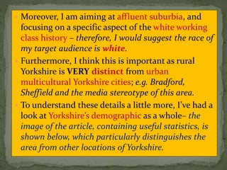  Moreover, I am aiming at affluent suburbia, and
focusing on a specific aspect of the white working
class history – therefore, I would suggest the race of
my target audience is white.
 Furthermore, I think this is important as rural
Yorkshire is VERY distinct from urban
multicultural Yorkshire cities; e.g. Bradford,
Sheffield and the media stereotype of this area.
 To understand these details a little more, I’ve had a
look at Yorkshire’s demographic as a whole– the
image of the article, containing useful statistics, is
shown below, which particularly distinguishes the
area from other locations of Yorkshire.
 