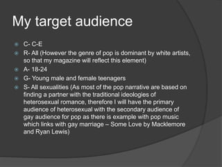My target audience
 C- C-E
 R- All (However the genre of pop is dominant by white artists,
so that my magazine will reflect this element)
 A- 18-24
 G- Young male and female teenagers
 S- All sexualities (As most of the pop narrative are based on
finding a partner with the traditional ideologies of
heterosexual romance, therefore I will have the primary
audience of heterosexual with the secondary audience of
gay audience for pop as there is example with pop music
which links with gay marriage – Some Love by Macklemore
and Ryan Lewis)
 