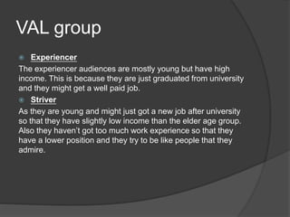 VAL group
 Experiencer
The experiencer audiences are mostly young but have high
income. This is because they are just graduated from university
and they might get a well paid job.
 Striver
As they are young and might just got a new job after university
so that they have slightly low income than the elder age group.
Also they haven’t got too much work experience so that they
have a lower position and they try to be like people that they
admire.
 