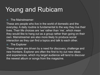 Young and Rubicam
 The Mainstreamer:
These are people who live in the world of domestic and the
everyday. A daily routine is fundamental to the way they live their
lives. Their life choices are ‘we’ rather than ‘me’, which mean
they would like to hang out as a group rather than going on their
own. Mainstreamer are also more likely to produce social
interaction as they can find a topics and talk to each other.
 The Explorer
These people are driven by a need for discovery, challenge and
new frontiers. Explorer are often the first to try out new ideas
and experiences, which my target audience will tend to discover
the newest album or songs from the magazine.
 