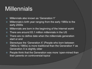 Millennials
 Millennials also known as ‘Generation Y’
 Millennials’s birth year ranging from the early 1980s to the
early 2000s
 Millennials are born in the beginning of the Internet world
 There are around 83.1 million millennials in the US
 There are no define date when the millennials generation
start or end
 Stereotype the ‘Generation X’ (People who born between
1960s to 1980s) is more traditional than the Generation Y as
Generation X is slightly older
 People think that the Generation was more ‘open-mined than
their parents on controversial topics’
 
