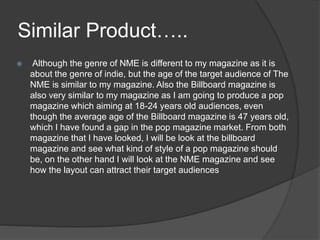 Similar Product…..
 Although the genre of NME is different to my magazine as it is
about the genre of indie, but the age of the target audience of The
NME is similar to my magazine. Also the Billboard magazine is
also very similar to my magazine as I am going to produce a pop
magazine which aiming at 18-24 years old audiences, even
though the average age of the Billboard magazine is 47 years old,
which I have found a gap in the pop magazine market. From both
magazine that I have looked, I will be look at the billboard
magazine and see what kind of style of a pop magazine should
be, on the other hand I will look at the NME magazine and see
how the layout can attract their target audiences
 