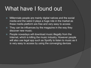 What have I found out
 Millennials people are mainly digital natives and the social
media and the web2.0 plays a huge role in the market as
these media platform are free and very easy to access
 They can be influences by the magazine in the way they
discover new music.
 People nowadays will download music illegally from the
Internet, which is killing the music industry. However people
will also use legal app such as Spotify to listen to music as it
is very easy to access by using the converging devices
 