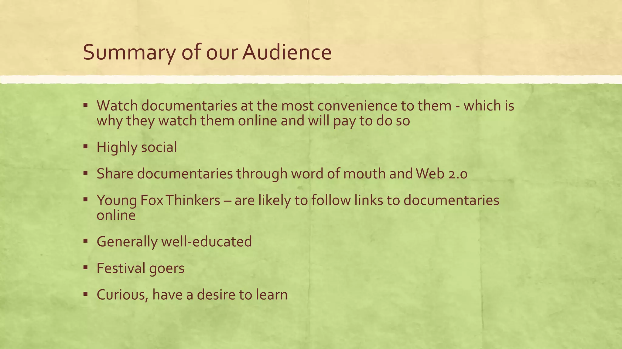 Summary of our Audience
▪ Watch documentaries at the most convenience to them - which is
why they watch them online and will pay to do so
▪ Highly social
▪ Share documentaries through word of mouth andWeb 2.0
▪ Young FoxThinkers – are likely to follow links to documentaries
online
▪ Generally well-educated
▪ Festival goers
▪ Curious, have a desire to learn
 