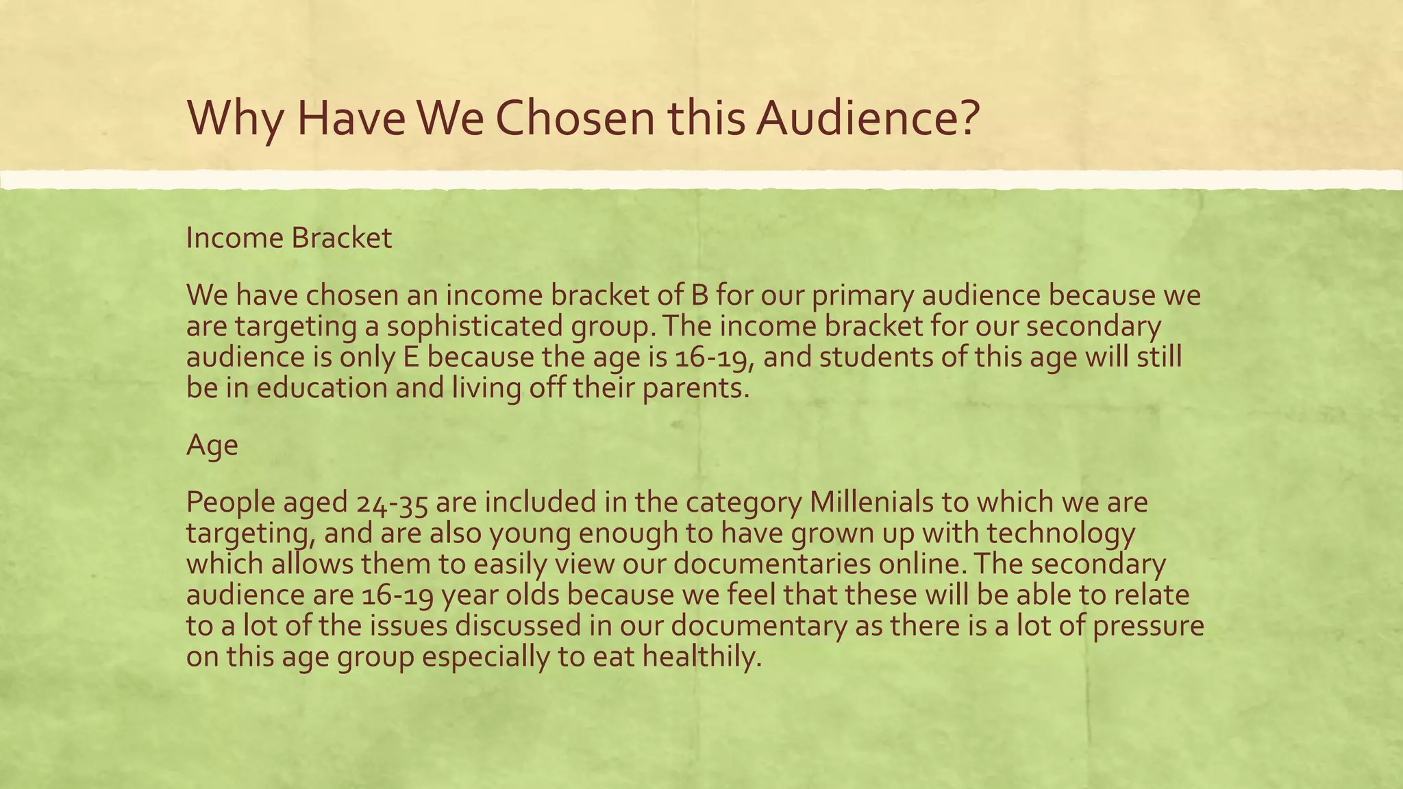 Why HaveWe Chosen this Audience?
Income Bracket
We have chosen an income bracket of B for our primary audience because we
are targeting a sophisticated group.The income bracket for our secondary
audience is only E because the age is 16-19, and students of this age will still
be in education and living off their parents.
Age
People aged 24-35 are included in the category Millenials to which we are
targeting, and are also young enough to have grown up with technology
which allows them to easily view our documentaries online.The secondary
audience are 16-19 year olds because we feel that these will be able to relate
to a lot of the issues discussed in our documentary as there is a lot of pressure
on this age group especially to eat healthily.
 
