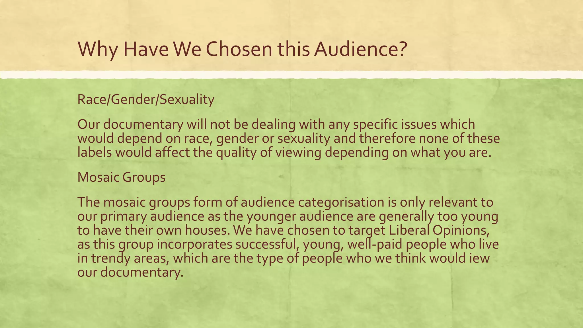 Why HaveWe Chosen this Audience?
Race/Gender/Sexuality
Our documentary will not be dealing with any specific issues which
would depend on race, gender or sexuality and therefore none of these
labels would affect the quality of viewing depending on what you are.
Mosaic Groups
The mosaic groups form of audience categorisation is only relevant to
our primary audience as the younger audience are generally too young
to have their own houses.We have chosen to target Liberal Opinions,
as this group incorporates successful, young, well-paid people who live
in trendy areas, which are the type of people who we think would iew
our documentary.
 