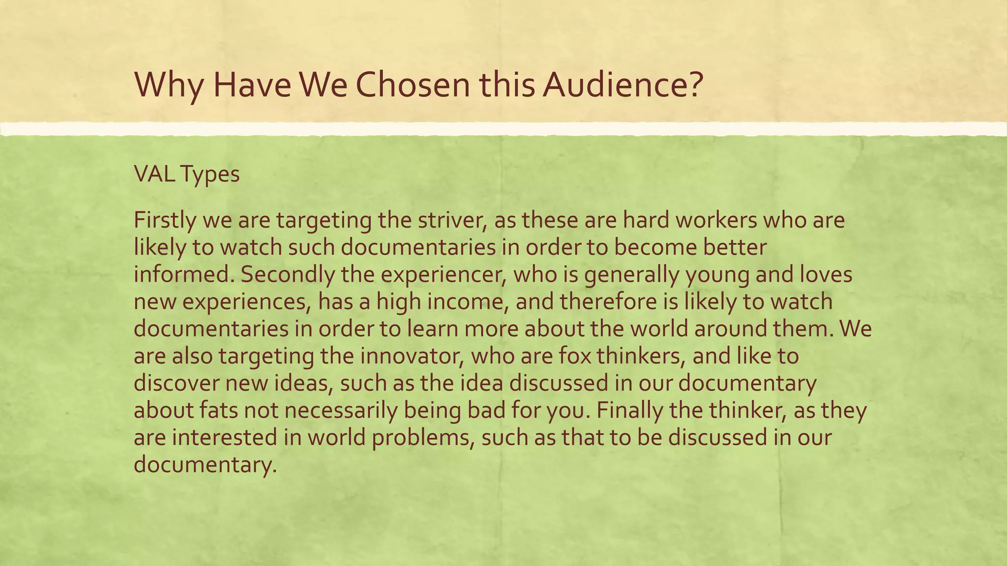 Why HaveWe Chosen this Audience?
VALTypes
Firstly we are targeting the striver, as these are hard workers who are
likely to watch such documentaries in order to become better
informed. Secondly the experiencer, who is generally young and loves
new experiences, has a high income, and therefore is likely to watch
documentaries in order to learn more about the world around them. We
are also targeting the innovator, who are fox thinkers, and like to
discover new ideas, such as the idea discussed in our documentary
about fats not necessarily being bad for you. Finally the thinker, as they
are interested in world problems, such as that to be discussed in our
documentary.
 