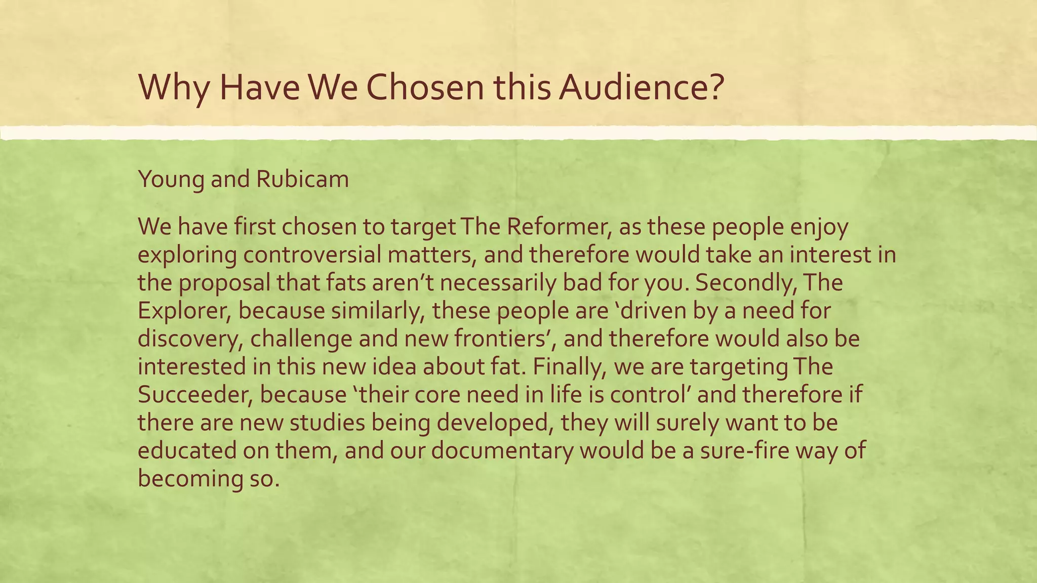 Why HaveWe Chosen this Audience?
Young and Rubicam
We have first chosen to targetThe Reformer, as these people enjoy
exploring controversial matters, and therefore would take an interest in
the proposal that fats aren’t necessarily bad for you. Secondly,The
Explorer, because similarly, these people are ‘driven by a need for
discovery, challenge and new frontiers’, and therefore would also be
interested in this new idea about fat. Finally, we are targetingThe
Succeeder, because ‘their core need in life is control’ and therefore if
there are new studies being developed, they will surely want to be
educated on them, and our documentary would be a sure-fire way of
becoming so.
 