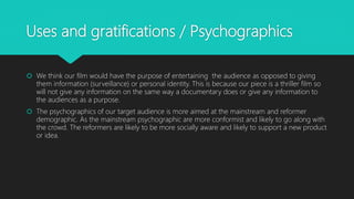 Uses and gratifications / Psychographics
 We think our film would have the purpose of entertaining the audience as opposed to giving
them information (surveillance) or personal identity. This is because our piece is a thriller film so
will not give any information on the same way a documentary does or give any information to
the audiences as a purpose.
 The psychographics of our target audience is more aimed at the mainstream and reformer
demographic. As the mainstream psychographic are more conformist and likely to go along with
the crowd. The reformers are likely to be more socially aware and likely to support a new product
or idea.
 