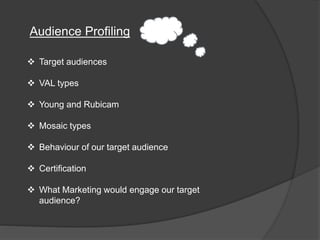 Audience Profiling
 Target audiences
 VAL types
 Young and Rubicam
 Mosaic types
 Behaviour of our target audience
 Certification
 What Marketing would engage our target
audience?
 