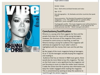 Target audience analysis
Gender- Unisex
Race – Both white and black females and males
Age -15-25
Geo-demographics- UK, Barbados and other countries that speak
English
Socio-economics –The Standard Occupational Classification
categorises , is ‘C1’. This suggests that ‘C1’ contains office
supervisors , junior managers, nurses and others.
Psychographic profile- This music magazine cover will be directly to
people that are interested in R&B music” . It can also be for the
artists personal, love life. “ What’s love got to do with it
Conclusions/Justification
Rihanna is a young artist that suggests her fans and the
people that enjoy her music will be young teenagers.
However, the structure of the magazine front cover is
conveyed to come across as charming, as well has
Rihanna having a young fan audience this magazine will
definitely be targeted for much older’s which is
highlighted with the money their own and the job they
do.
By the target of the music magazine being at teenagers,
its an ‘E’ by the teenagers actually buying the magazine
and reading it.
Audience that has an interest in R&B music genre, there
would also be more likely to buy this magazine. The text
on the front cover is very significant by the magazine not
just focusing on music to make the reader loose interest,
it adds the artists love life to portray new information and
keep the reader engaged while reading the magazine.
This is conventional by wanting to keep the audience to
read through the whole magazine.
 