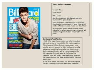 Target audience analysis
Gender- Unisex
Race - White
Age - 15-20
Geo-demographics – UK, Canada and other
countries that speak English
Socio-economics –The Standard Occupational
Classification categorises is C1’letter code, which
are the office supervisors, nurses and the others.
Psychographic profile- Entertainment of the
magazine, new facts about the artist. People will
read this magazine that are interested in pop
music.
Conclusions/Justification
I think office supervisors , nurses and other important
job workers may be interested in this music magazine.
This is because Billboard music magazines are very
popular which is targeted to older adults that actually
is targeted to adults who actually read about music.
Both males and females will be a target audience for
this magazine. The male artist at the front of the
magazine cover will attract male readers but however
the male artist may also draw females just for the male
artists looks.
By the artist singing pop music, this will attract people
that are interest in pop music reading the magazine.
 