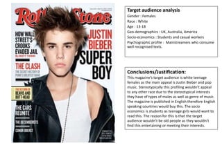 Target audience analysis
Gender : Females
Race : White
Age : 13-18
Geo-demographics : UK, Australia, America
Socio-economics : Students and casual workers
Psychographic profile : Mainstreamers who consume
well recognised texts.
Conclusions/Justification:
This magazine’s target audience is white teenage
females as the main appeal is Justin Bieber and pop
music. Stereotypically this profiling wouldn’t appeal
to any other race due to the stereotypical interests
they have of types of males as well as genre of music.
The magazine is published in English therefore English
speaking countries would buy this. The socio
economics is students as teenage girls would want to
read this. The reason for this is that the target
audience wouldn’t be old people as they wouldn’t
find this entertaining or meeting their interests.
 