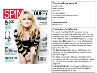 Target audience analysis
Gender: Unisex
Race: not specific
Age: 16-35
Geo-demographics:
UK, USA any English speaking countries.
Socio-economics:
E
Psychographic profile:
Mainstreamers
Conclusions/Justification:
The gender is aimed at both males and female
because its has both male and female artist. The race
is not specific it doesn’t show specific race, it includes
both white and black artist in the magazine. The age
range is from 16 because it has young artist such as
Duffy and little Wayne but also has old artist such as
glen Campbell which the older audience will prefer
rather then the new.
The Geo-demographic is UK and USA because they
are where the artist live but can be other countries
that speak English.
The Socio-economics is E because its not aimed at
any high earning roles but anyone but will sold mainly
to E because that it also we be students buying the
magazine.
Psychographic profile is mainstreamers because they
have popular artist such as Duffy and little Wayne
who were very popular in 2008.
 