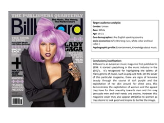 Target audience analysis:
Gender: Unisex
Race: White
Age: 18-21
Geo-demographics: Any English speaking country
Socio-economics: B/C (Working class, white collar and blue
collar.)
Psychographic profile: Entertainment, Knowledge about music.
Conclusions/Justification:
Billboard is an American music magazine first published in
1894. It started specialising in the music industry in the
1950’s. It’s recognised for highlighting the talents of
many genres of music, such as pop and RnB. On the cover
of this particular magazine, there are signs of feminine
beauty through the course of soft purple and the
exploitation of her skin around her chest area, this
demonstrates the exploitation of women and the appeal
they have for their sexuality towards men and this may
persuade men and their needs and desires. However this
magazine cover may also appear attractive to women as
they desire to look good and inspire to be like the image.
 