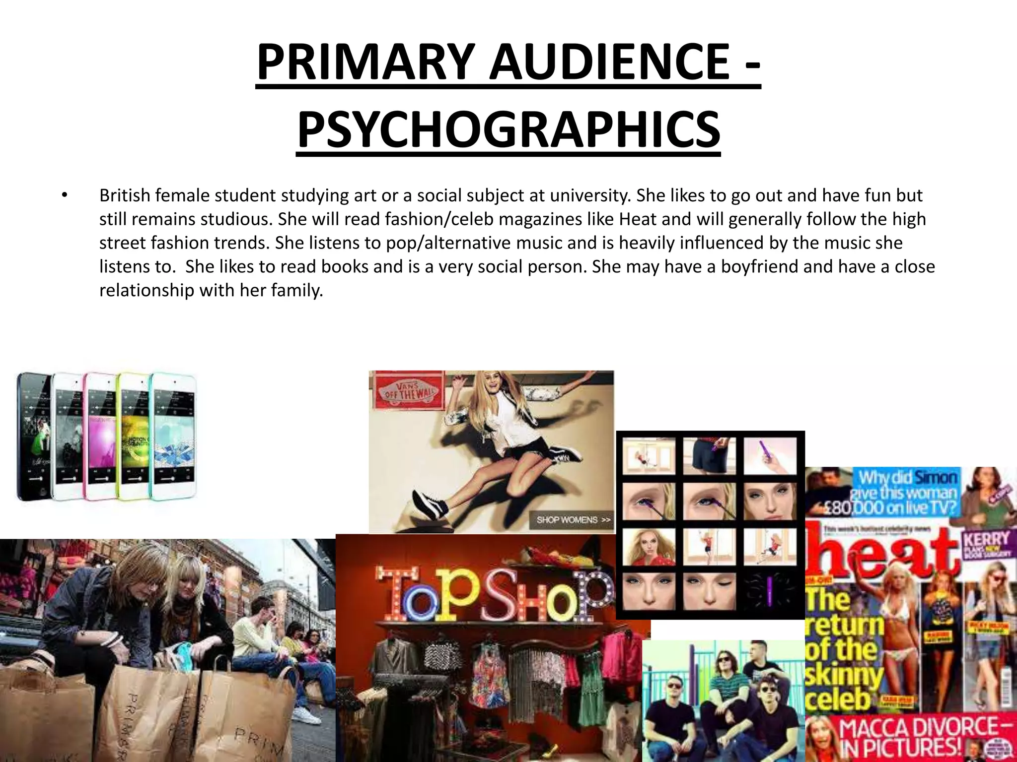 PRIMARY AUDIENCE -
                        PSYCHOGRAPHICS
•   British female student studying art or a social subject at university. She likes to go out and have fun but
    still remains studious. She will read fashion/celeb magazines like Heat and will generally follow the high
    street fashion trends. She listens to pop/alternative music and is heavily influenced by the music she
    listens to. She likes to read books and is a very social person. She may have a boyfriend and have a close
    relationship with her family.
 