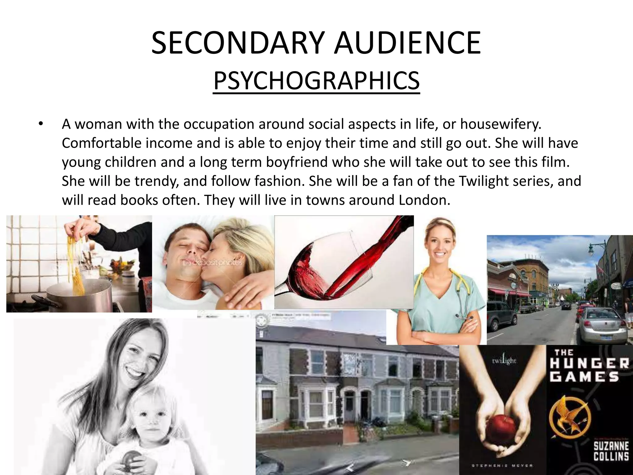 SECONDARY AUDIENCE
                            PSYCHOGRAPHICS
•   A woman with the occupation around social aspects in life, or housewifery.
    Comfortable income and is able to enjoy their time and still go out. She will have
    young children and a long term boyfriend who she will take out to see this film.
    She will be trendy, and follow fashion. She will be a fan of the Twilight series, and
    will read books often. They will live in towns around London.
 