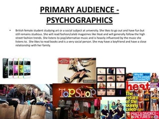 PRIMARY AUDIENCE -
                        PSYCHOGRAPHICS
•   British female student studying art or a social subject at university. She likes to go out and have fun but
    still remains studious. She will read fashion/celeb magazines like Heat and will generally follow the high
    street fashion trends. She listens to pop/alternative music and is heavily influenced by the music she
    listens to. She likes to read books and is a very social person. She may have a boyfriend and have a close
    relationship with her family.
 
