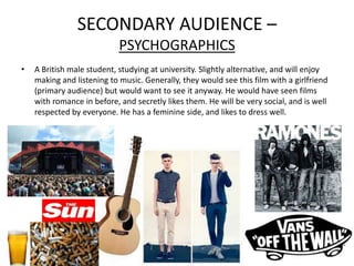 SECONDARY AUDIENCE –
                            PSYCHOGRAPHICS
•   A British male student, studying at university. Slightly alternative, and will enjoy
    making and listening to music. Generally, they would see this film with a girlfriend
    (primary audience) but would want to see it anyway. He would have seen films
    with romance in before, and secretly likes them. He will be very social, and is well
    respected by everyone. He has a feminine side, and likes to dress well.
 