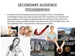SECONDARY AUDIENCE
                            PSYCHOGRAPHICS
•   A woman with the occupation around social aspects in life, or housewifery.
    Comfortable income and is able to enjoy their time and still go out. She will have
    young children and a long term boyfriend who she will take out to see this film.
    She will be trendy, and follow fashion. She will be a fan of the Twilight series, and
    will read books often. They will live in towns around London.
 