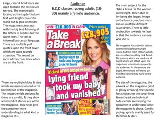 Large, clear & bold fonts are
used to make the text easier
to read. The masthead is
located at the top left in bold
text with bright colours to
stand out & grab attention.
The magazine stands out
with the big text & having all
the letters in capitals for the
cover lines. The text is
informal but casual language.
There are multiple pull
quotes upon the front cover
which are used to grab
attention. This would be
most of the cover lines which
are on the front.
The main subject for the
‘Take a Break ’ is the woman
on the right. This is due to
her being the largest image
on the front cover, but she is
also on multiple different
issue covers. There Is little
obstruction towards he face
so that the audience can see
who she is.
There are multiple blobs & stars
which are mainly located in the
bottom half of the magazine.
The images which are used for
these are candid, & they show
what kind of stories are within
the magazine. This helps give
the consumer more
understanding to what kind of
magazine it is.
The size of the magazine, the
artwork on the magazine (kind
of glossy artwork), the specific
font choices for the cover lines
& masthead are technical
codes which are helping the
consumer to understand what
the magazine is about. Candid
photography is mainly used for
the blobs & stars.
The magazine has a similar colour
scheme throughout multiple
issues, but the main colours which
are consistent are they pink & red.
The colours which are used are all
bright which will effect upon the
magazine’s intention to appeal to
the audience. As the colours are
bright, the colours will stand out
from the variety they have to the
audience.
Audience
B,C,D classes, young adults (18-
30) mainly a female audience.
 