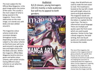 Large, clear & bold fonts are
used to make the text easier
to read. The masthead is
located at the top left in bold
text with bright colours to
stand out & grab attention.
The magazine stands out
with the big text & having all
the letters in capitals for the
cover lines. The text is
informal but casual language.
There are multiple pull
quotes upon the front cover
which are used to grab
attention. Similar to the Take
a Break magazine, the bold
writing, font size & pull
quotes are scattered around
to interest the reader.
Audience
B,C,D classes, young teenagers
(14-21) mainly a male audience
but will try to appeal to both
genders.
The main subject for the
Official Xbox Magazine, is the
giant image within the centre
of the cover. This usually is
the main subject of what is
being covered in the
magazine. There is little
obstruction on the main
image, so it stands out, with
blobs and stars dotted
around it.
The magazines colour
scheme tends to be
consistent designs
throughout issues.
Depending on what the main
subject is, the colour scheme
on the front cover will try to
work around it using white
text and bright colours for
the blobs and stars. Within
the magazine, Offcial Xbox
Magazine tend to stick to a
green and white colour
scheme, with certain articles
having different colour
schemes to suit what the
article is about.
The size of the magazine, the
artwork on the magazine (kind of
glossy artwork), the specific font
choices for the cover lines &
masthead are technical codes which
are helping the consumer to
understand what the magazine is
about. As the magazine is a gaming
magazine, the images are more
controlled as the producers can
choose how the images look like.
 