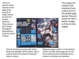 The images are
candid as the
producers have
a piece of art in
the double page
spread. They are
similar to 'take a
break's images
as they are also
staged.
Magazine page number is in the bottom
corners to state which page you are on.
Very small but easily noticeable to the
viewer to not draw any attention.
Clear & standing out pull quote which
draws the attention of the viewer. Also Is
used to inform the viewer of what the
article is about.
There is a
specific colour
scheme on the
page which
consists of
bright colours
to catch the
viewers
attention.
These colours
also change
throughout
depending on
what the article
is about.
 