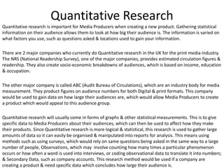 Quantitative research is important for Media Producers when creating a new product. Gathering statistical
information on their audience allows them to look at how big their audience is. The information is varied on
what factors you use, such as questions asked & locations used to gain your information.
There are 2 major companies who currently do Quantitative research in the UK for the print media industry.
The NRS (National Readership Survey), one of the major companies, provides estimated circulation figures &
readership. They also create socio-economic breakdowns of audiences, which is based on income, education
& occupation.
The other major company is called ABC (Audit Bureau of Circulations), which are an industry body for media
measurement. They product figures on audience numbers for both Digital & print formats. This company
would be used to gain data on how large their audiences are, which would allow Media Producers to create
a product which would appeal to this audience group.
Quantitative research will usually come in forms of graphs & other statistical measurements. This is to give
specific data to Media Producers about their audiences, which can then be used to affect how they make
their products. Since Quantitative research is more logical & statistical, this research is used to gather large
amounts of data so it can easily be organised & manipulated into reports for analysis. This means using
methods such as using surveys, which would rely on same questions being asked in the same way to a large
number of people, Observations, which may involve counting how many times a particular phenomenon
occurs or how often a word is used into interviews, or coding observational data to translate it into numbers;
& Secondary Data, such as company accounts. This research method would be used if a company are
creating a product & need specific data which concludes how large their audience is.
Quantitative Research
 